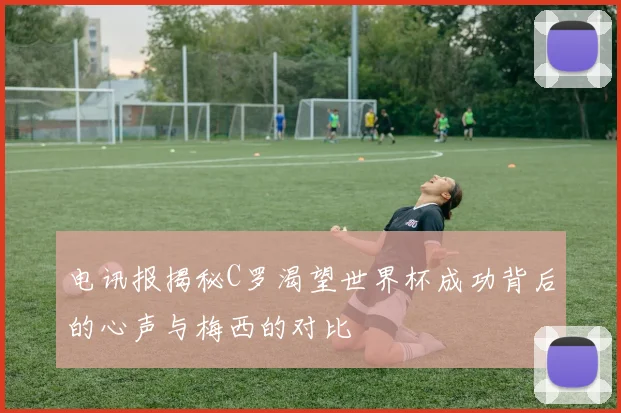 电讯报揭秘C罗渴望世界杯成功背后的心声与梅西的对比