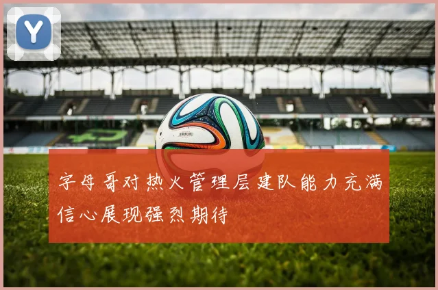 字母哥对热火管理层建队能力充满信心展现强烈期待