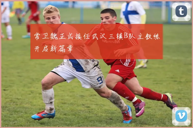常卫魏正式接任武汉三镇B队主教练开启新篇章