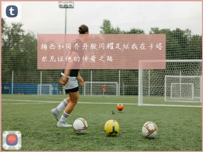 梅西如同乔丹般闪耀足坛我在卡塔尔见证他的传奇之路