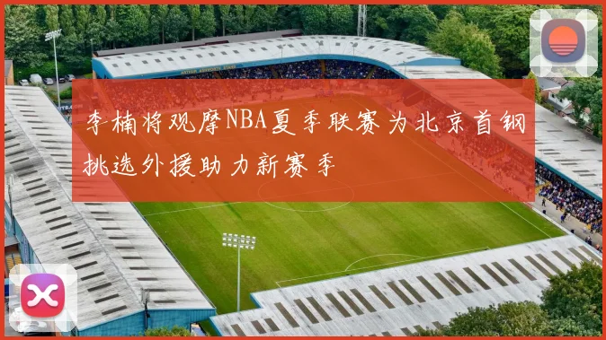 李楠将观摩NBA夏季联赛为北京首钢挑选外援助力新赛季