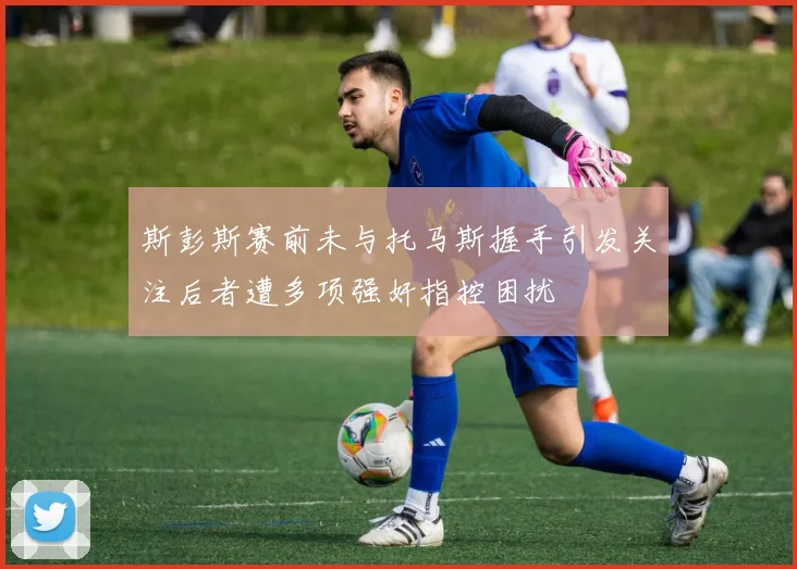 斯彭斯赛前未与托马斯握手引发关注后者遭多项强奸指控困扰