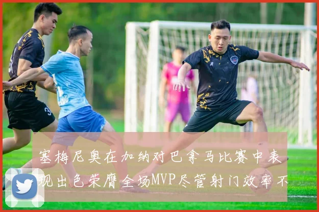 塞梅尼奥在加纳对巴拿马比赛中表现出色荣膺全场MVP尽管射门效率不佳