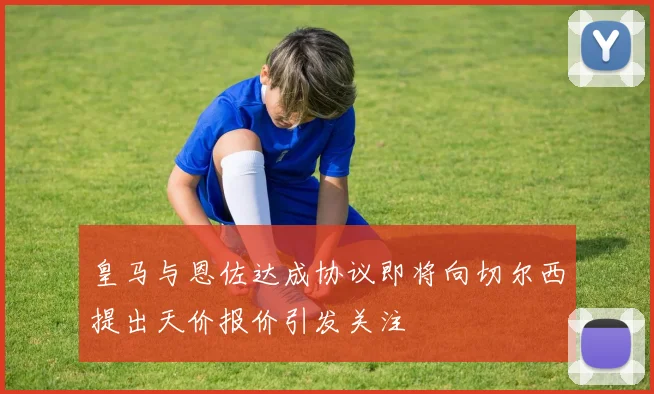 皇马与恩佐达成协议即将向切尔西提出天价报价引发关注