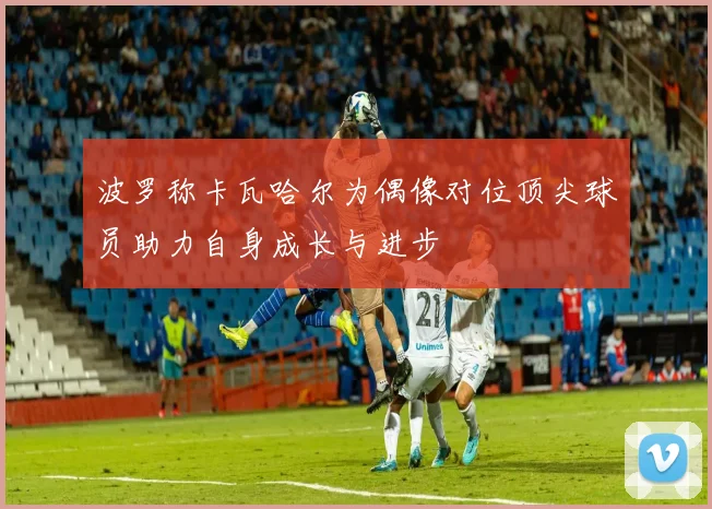 波罗称卡瓦哈尔为偶像对位顶尖球员助力自身成长与进步