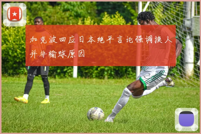 加克波回应日本绝平言论强调换人并非输球原因