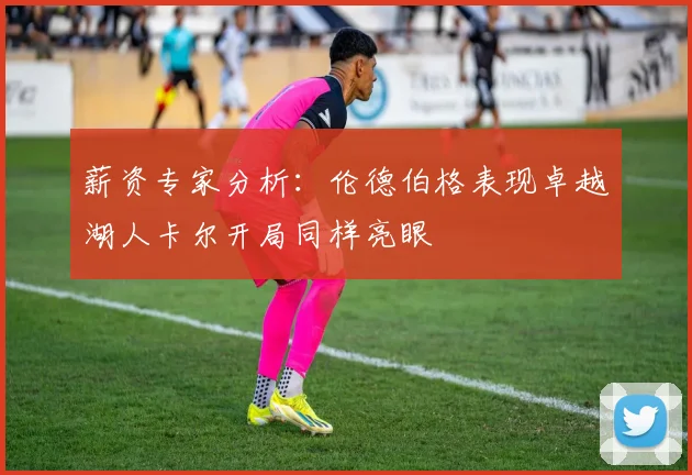 薪资专家分析：伦德伯格表现卓越湖人卡尔开局同样亮眼