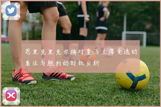 恩里克里克尔梅对皇马主席竞选的看法与胜利的时机分析