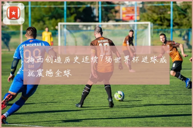 梅西创造历史连续7场世界杯进球成就震撼全球