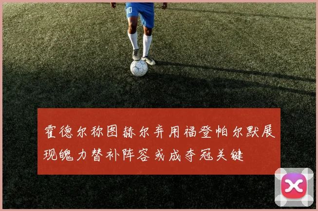 霍德尔称图赫尔弃用福登帕尔默展现魄力替补阵容或成夺冠关键