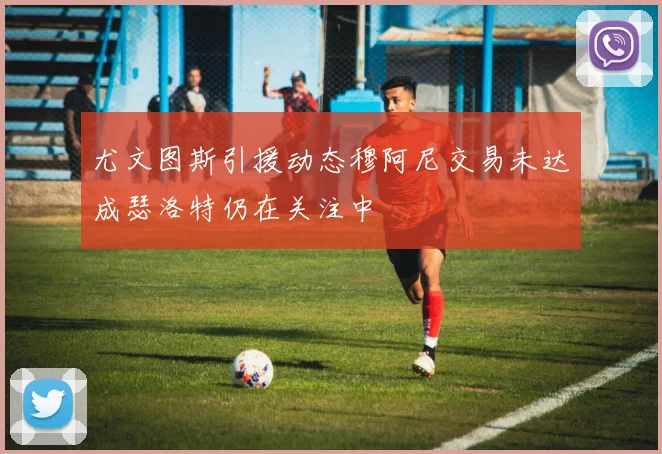 尤文图斯引援动态穆阿尼交易未达成瑟洛特仍在关注中