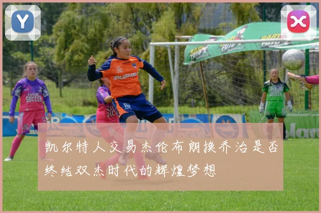 凯尔特人交易杰伦布朗换乔治是否终结双杰时代的辉煌梦想